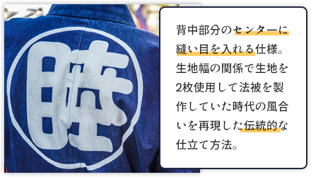 背中部分のセンターに縫い目を入れる仕様。生地幅の関係で生地を2枚使用して法被を製作していた時代の風合いを再現した伝統的な仕立て方法。